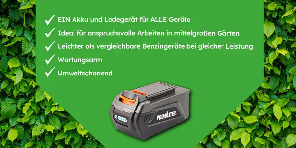Primaster Akku: Ein Akku und Ladegerät für alle Geräte. Ideal für anspruchsvolle Arbeiten in mittelgroßen Gärten. Leichter als vergleichbare Benzingeräte bei gleicher Leistung, Wartungsarm, unmweltschonend.